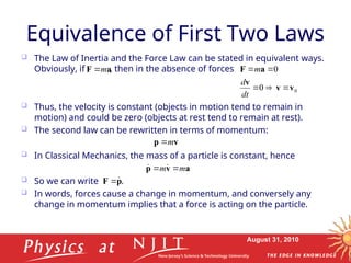 August 31, 2010
Equivalence of First Two Laws
 The Law of Inertia and the Force Law can be stated in equivalent ways.
Obviously, if , then in the absence of forces
 Thus, the velocity is constant (objects in motion tend to remain in
motion) and could be zero (objects at rest tend to remain at rest).
 The second law can be rewritten in terms of momentum:
 In Classical Mechanics, the mass of a particle is constant, hence
 So we can write .
 In words, forces cause a change in momentum, and conversely any
change in momentum implies that a force is acting on the particle.
a
F m

0
0
0
v
v
v
a
F





dt
d
m
v
p m

a
v
p m
m 
 

p
F 

 