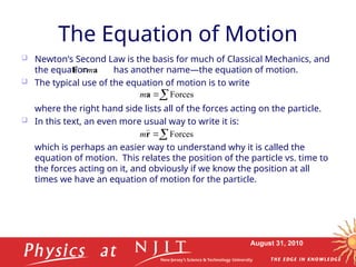 August 31, 2010
The Equation of Motion
 Newton’s Second Law is the basis for much of Classical Mechanics, and
the equation has another name—the equation of motion.
 The typical use of the equation of motion is to write
where the right hand side lists all of the forces acting on the particle.
 In this text, an even more usual way to write it is:
which is perhaps an easier way to understand why it is called the
equation of motion. This relates the position of the particle vs. time to
the forces acting on it, and obviously if we know the position at all
times we have an equation of motion for the particle.
a
F m


 Forces
a
m

 Forces
r


m
 