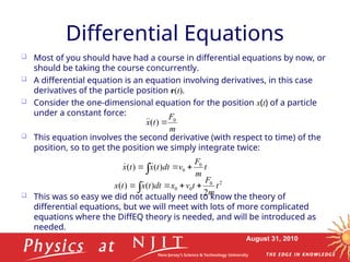 August 31, 2010
Differential Equations
 Most of you should have had a course in differential equations by now, or
should be taking the course concurrently.
 A differential equation is an equation involving derivatives, in this case
derivatives of the particle position r(t).
 Consider the one-dimensional equation for the position x(t) of a particle
under a constant force:
 This equation involves the second derivative (with respect to time) of the
position, so to get the position we simply integrate twice:
 This was so easy we did not actually need to know the theory of
differential equations, but we will meet with lots of more complicated
equations where the DiffEQ theory is needed, and will be introduced as
needed.
m
F
t
x 0
)
( 


t
m
F
v
dt
t
x
t
x 0
0
)
(
)
( 




2
0
0
0
2
)
(
)
( t
m
F
t
v
x
dt
t
x
t
x 



 