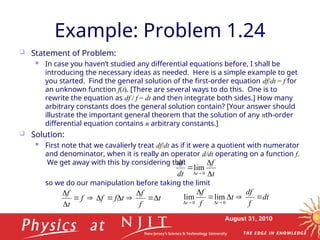 August 31, 2010
Example: Problem 1.24
 Statement of Problem:
 In case you haven’t studied any differential equations before, I shall be
introducing the necessary ideas as needed. Here is a simple example to get
you started. Find the general solution of the first-order equation df/dt = f for
an unknown function f(t). [There are several ways to do this. One is to
rewrite the equation as df / f = dt and then integrate both sides.] How many
arbitrary constants does the general solution contain? [Your answer should
illustrate the important general theorem that the solution of any nth-order
differential equation contains n arbitrary constants.]
 Solution:
 First note that we cavalierly treat df/dt as if it were a quotient with numerator
and denominator, when it is really an operator d/dt operating on a function f.
We get away with this by considering that
so we do our manipulation before taking the limit
lim
0 t
f
dt
df
t 




t
f
f
t
f
f
f
t
f











dt
f
df
t
f
f
t
t








 0
0
lim
lim
 