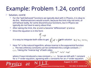 August 31, 2010
Example: Problem 1.24, cont’d
 Solution, cont’d:
 For the “well-behaved” functions we typically deal with in Physics, it is okay to
do this. Mathematicians would scream, because the limit may not exist, or
will behave badly, for some discontinuous functions, but in Physics we
typically do not have to worry about that.
 After taking the limit, the f and t become “differentials” df and dt.
 Once the equation is in the form
it is easy to integrate both sides to get: with solution
 Here “ln” is the natural logarithm, whose inverse is the exponential function
e. The two arbitrary constants can be combined into a single constant c =
c2c1. Taking the “inverse log” of both sides:
where I have introduced a new constant a = ec
. So we are left with 1 constant
for a 1st
-order equation, agreeing with n constants for an nth
-order equation.
dt
f
df


  dt
df
f
1
2
1
ln c
t
c
f 


t
c
t
c
t
ae
e
e
e
t
f 

 
)
(
 