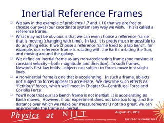 August 31, 2010
Inertial Reference Frames
 We saw in the example of problems 1.7 and 1.16 that we are free to
choose our axes (our coordinate system) any way we wish. This is called a
reference frame.
 What may not be obvious is that we can even choose a reference frame
that is moving (changing with time). In fact, it is pretty much impossible to
do anything else. If we choose a reference frame fixed to a lab bench, for
example, our reference frame is rotating with the Earth, orbiting the Sun,
and moving around the galaxy.
 We define an inertial frame as any non-accelerating frame (one moving at
constant velocity—both magnitude and direction). In such frames,
Newton’s first law holds—objects not subject to forces move in straight
lines.
 A non-inertial frame is one that is accelerating. In such a frame, objects
not subject to forces appear to accelerate. We describe such effects as
“fictitious” forces, which we’ll meet in Chapter 9—Centrifugal Force and
Coriolis Force.
 You’ll note that our lab bench frame is not inertial! It is accelerating as
Earth moves. However, if our experiment does not take too long, and the
distance over which we make our measurements is not too great, we can
approximate the frame as inertial.
 