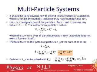 August 31, 2010
Multi-Particle Systems
 It should be fairly obvious how to extend this to systems of N particles,
where N can be any number, including truly huge numbers like 1023
.
 Let  or  designate one of the particles. Both  and  can take any
value 1, 2, …, N. The net force on particle  is then
where the sum runs over all particles except  itself (a particle does not
exert a force on itself).
 The total force on the system of particles is just the sum of all of the :
 Each term F can be paired with F:





 p
F
F
F 




ext

p





p
P 


  

 

 


ext
F
F
P

  0



  
  



 

 F
F
F
ext
ext
F
F 



 
