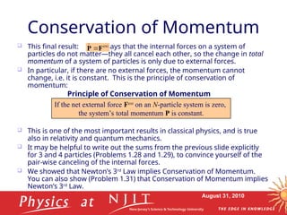 August 31, 2010
Conservation of Momentum
 This final result: says that the internal forces on a system of
particles do not matter—they all cancel each other, so the change in total
momentum of a system of particles is only due to external forces.
 In particular, if there are no external forces, the momentum cannot
change, i.e. it is constant. This is the principle of conservation of
momentum:
 This is one of the most important results in classical physics, and is true
also in relativity and quantum mechanics.
 It may be helpful to write out the sums from the previous slide explicitly
for 3 and 4 particles (Problems 1.28 and 1.29), to convince yourself of the
pair-wise canceling of the internal forces.
 We showed that Newton’s 3rd
Law implies Conservation of Momentum.
You can also show (Problem 1.31) that Conservation of Momentum implies
Newton’s 3rd
Law.
ext
F
P 

If the net external force Fext
on an N-particle system is zero,
the system’s total momentum P is constant.
Principle of Conservation of Momentum
 