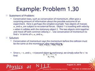 August 31, 2010
Example: Problem 1.30
 Statement of Problem:
 Conservation laws, such as conservation of momentum, often give a
surprising amount of information about the possible outcome of an
experiment. Here is perhaps the simplest example: Two objects of masses
m1 and m2 are subject to no external forces. Object 1 is traveling with velocity
v when it collides with the stationary object 2. The two objects stick together
and move off with common velocity v. Use conservation of momentum to
find v in terms of v, m1 and m2.
 Solution:
 Conservation of momentum says the momentum before the collision must
be the same as the momentum after the collision:
 Since v = v, and v = 0 (second object is stationary), we simply solve for v to
find:
 v
v
v 


 2
1
2
2
1
1 m
m
m
m
v
v
2
1
1
m
m
m



 