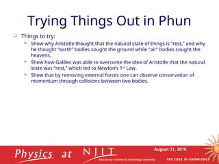 August 31, 2010
Trying Things Out in Phun
 Things to try:
 Show why Aristotle thought that the natural state of things is “rest,” and why
he thought “earth” bodies sought the ground while “air” bodies sought the
heavens.
 Show how Galileo was able to overcome the idea of Aristotle that the natural
state was “rest,” which led to Newton’s 1st
Law.
 Show that by removing external forces one can observe conservation of
momentum through collisions between two bodies.
 
