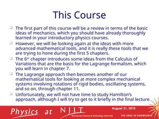 August 31, 2010
This Course
 The first part of this course will be a review in terms of the basic
ideas of mechanics, which you should have already thoroughly
learned in your introductory physics courses.
 However, we will be looking again at the ideas with more
advanced mathematical tools, and it is really these tools that we
are trying to hone during the first 5 chapters.
 The 6th
chapter introduces some ideas from the Calculus of
Variations that are the basis for the Lagrange formalism, which
you will learn in chapter 7.
 The Lagrange approach then becomes another of our
mathematical tools for looking at more complex mechanical
systems involving rotations of rigid bodies, oscillating systems,
and so on, through chapter 11.
 Unfortunately, we will not have time to study Hamilton’s
approach, although I will try to get to it briefly in the final lecture.
 
