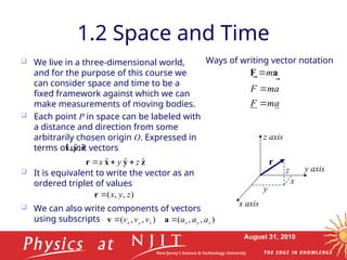 August 31, 2010
1.2 Space and Time
 We live in a three-dimensional world,
and for the purpose of this course we
can consider space and time to be a
fixed framework against which we can
make measurements of moving bodies.
 Each point P in space can be labeled with
a distance and direction from some
arbitrarily chosen origin O. Expressed in
terms of unit vectors
 It is equivalent to write the vector as an
ordered triplet of values
 We can also write components of vectors
using subscripts
a
m
F
a
m
F
m





a
F
Ways of writing vector notation
y
x
r
z
x axis
y axis
z axis
z
y
x ˆ
,
ˆ
,
ˆ
z
y
x
r ˆ
ˆ
ˆ z
y
x 


)
,
,
( z
y
x

r
)
,
,
( z
y
x v
v
v

v )
,
,
( z
y
x a
a
a

a
 