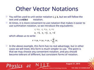 August 31, 2010
Other Vector Notations
 You will be used to unit vector notation i, j, k, but we will follow the
text and use the notation.
 At times, it is more convenient to use notation that makes it easier to
use summation notation, so we introduce the equivalents:
which allows us to write
 In the above example, this form has no real advantage, but in other
cases we will meet, this form is much simpler to use. The point is
that we may choose any convenient notation, and you should
become tolerant of different, but consistent forms of notation.
z
y
x ˆ
,
ˆ
,
ˆ
z
e
y
e
x
e ˆ
,
ˆ
,
ˆ
,
,
3
2
1
3
2
1





 z
r
y
r
x
r






3
1
3
3
2
2
1
1
i
i
i
r
r
r
r e
e
e
e
r
 