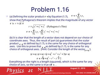 August 31, 2010
Problem 1.16
 (a) Defining the scalar product by Equation (1.7),
show that Pythagoras’s theorem implies that the magnitude of any vector
.
(b) It is clear that the length of a vector does not depend on our choice of
coordinate axes. Thus, the result of part (a) guarantees that the scalar
product , as defined by (1.7), is the same for any choice of orthogonal
axes. Use this to prove that as defined by (1.7), is the same for any
choice of orthogonal axes. [Hint: Consider the length of the vector ].
s
r 
3
1




n
n
ns
r
s
r
r
r
r 

r
is
r
r 
s
r
s
r 
Thm)
s
s'
(Pythagora
2
3
2
2
2
1 r
r
r
r 


3 3
2 2 2 2
1 2 3
1 1
n n n
n n
r r r r r r
 
     
 
r r
)
(
2
)
(
)
( 2
2
2
s
r
s
r
s
r
s
r 







 s
r
  2
/
2
2
2
s
r 



 s
r
s
r
Everything on the right is a length (squared), which is the same for any
choice of axis, so the same is true of .
s
r
 