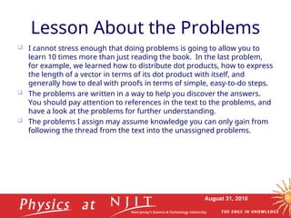 August 31, 2010
Lesson About the Problems
 I cannot stress enough that doing problems is going to allow you to
learn 10 times more than just reading the book. In the last problem,
for example, we learned how to distribute dot products, how to express
the length of a vector in terms of its dot product with itself, and
generally how to deal with proofs in terms of simple, easy-to-do steps.
 The problems are written in a way to help you discover the answers.
You should pay attention to references in the text to the problems, and
have a look at the problems for further understanding.
 The problems I assign may assume knowledge you can only gain from
following the thread from the text into the unassigned problems.
 