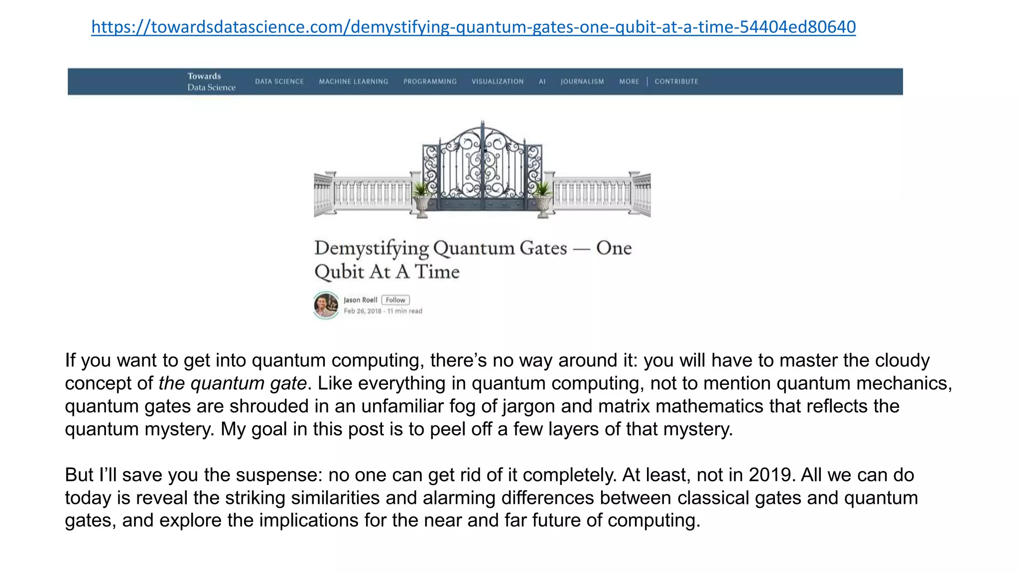 https://towardsdatascience.com/demystifying-quantum-gates-one-qubit-at-a-time-54404ed80640
If you want to get into quantum computing, there’s no way around it: you will have to master the cloudy
concept of the quantum gate. Like everything in quantum computing, not to mention quantum mechanics,
quantum gates are shrouded in an unfamiliar fog of jargon and matrix mathematics that reflects the
quantum mystery. My goal in this post is to peel off a few layers of that mystery.
But I’ll save you the suspense: no one can get rid of it completely. At least, not in 2019. All we can do
today is reveal the striking similarities and alarming differences between classical gates and quantum
gates, and explore the implications for the near and far future of computing.
 