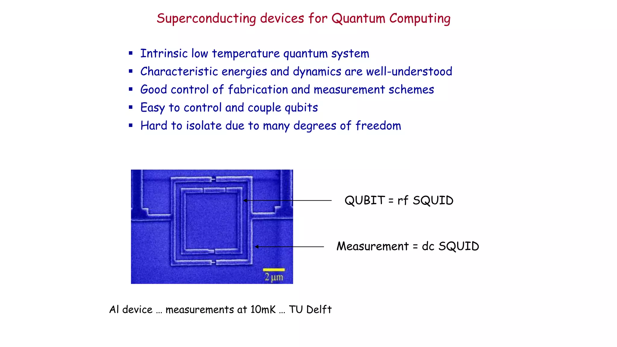 Superconducting devices for Quantum Computing
 Intrinsic low temperature quantum system
 Characteristic energies and dynamics are well-understood
 Good control of fabrication and measurement schemes
 Easy to control and couple qubits
 Hard to isolate due to many degrees of freedom
QUBIT = rf SQUID
Measurement = dc SQUID
Al device … measurements at 10mK … TU Delft
 