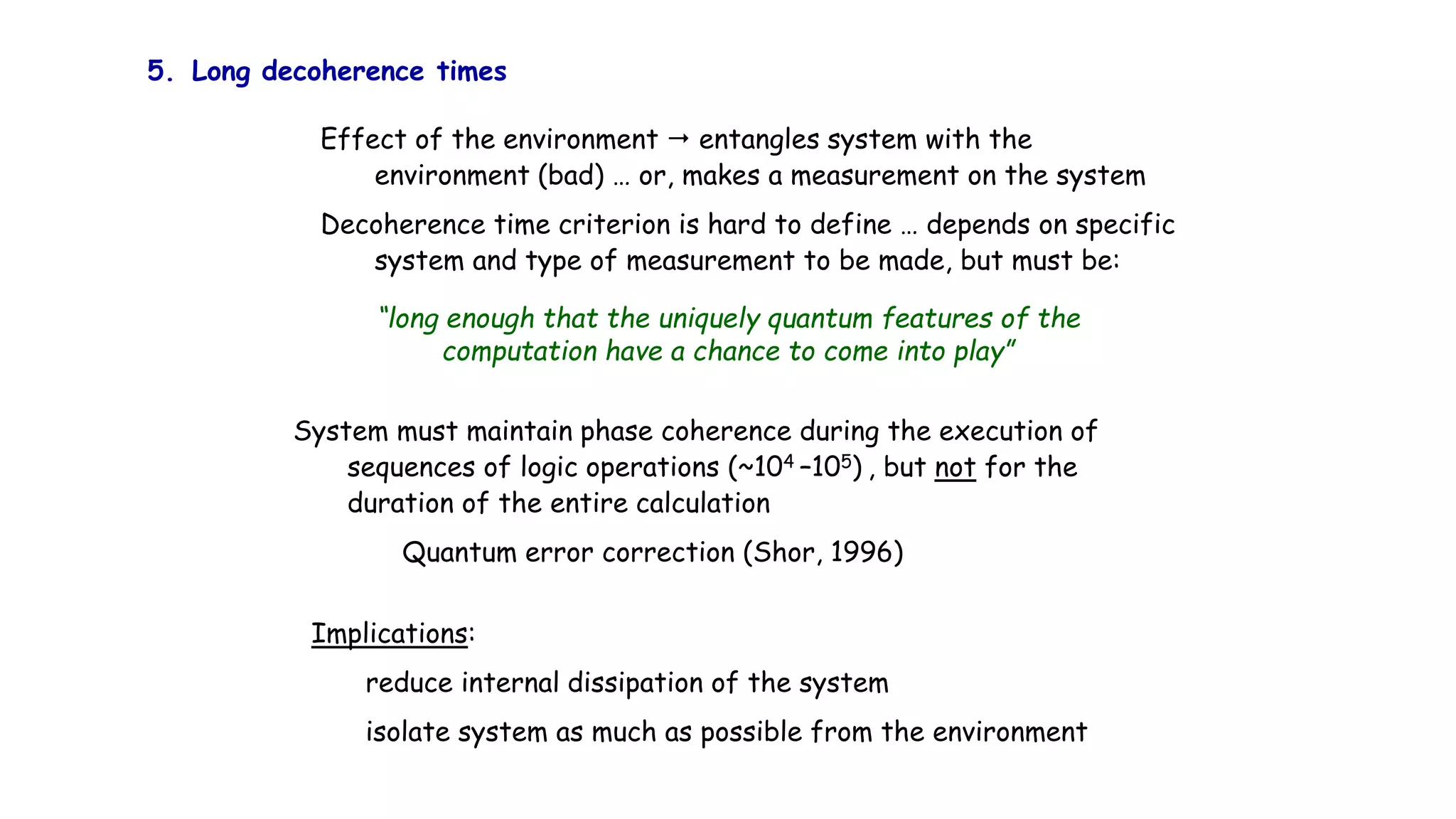 5. Long decoherence times
Effect of the environment  entangles system with the
environment (bad) … or, makes a measurement on the system
Decoherence time criterion is hard to define … depends on specific
system and type of measurement to be made, but must be:
“long enough that the uniquely quantum features of the
computation have a chance to come into play”
System must maintain phase coherence during the execution of
sequences of logic operations (~104 –105) , but not for the
duration of the entire calculation
Quantum error correction (Shor, 1996)
Implications:
reduce internal dissipation of the system
isolate system as much as possible from the environment
 