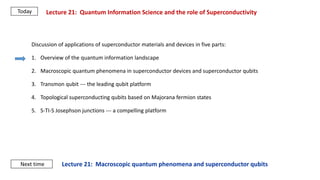 Lecture 21: Macroscopic quantum phenomena and superconductor qubits
Lecture 21: Quantum Information Science and the role of Superconductivity
Next time
Today
Discussion of applications of superconductor materials and devices in five parts:
1. Overview of the quantum information landscape
2. Macroscopic quantum phenomena in superconductor devices and superconductor qubits
3. Transmon qubit --- the leading qubit platform
4. Topological superconducting qubits based on Majorana fermion states
5. S-TI-S Josephson junctions --- a compelling platform
 