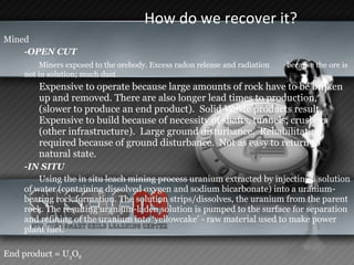 How do we recover it?  Mined -OPEN CUT  Miners exposed to the orebody. Excess radon release and radiation  because the ore is not in solution; much dust. Expensive to operate because large amounts of rock have to be broken up and removed. There are also longer lead times to production, (slower to produce an end product).  Solid Waste products result.  Expensive to build because of necessity of shafts, tunnels, crushers (other infrastructure).  Large ground disturbance.  Rehabilitation required because of ground disturbance.  Not as easy to return to natural state.   -IN SITU  Using the in situ leach mining process uranium extracted by injecting a solution of water (containing dissolved oxygen and sodium bicarbonate) into a uranium-bearing rock formation. The solution strips/dissolves, the uranium from the parent rock. The resulting uranium-laden solution is pumped to the surface for separation and refining of the uranium into ‘yellowcake’ - raw material used to make power plant fuel. End product = U 3 O 8 
