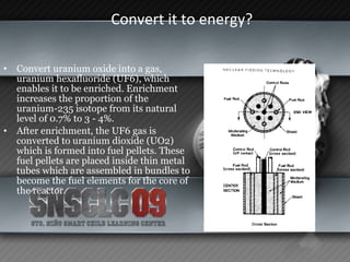 Convert it to energy?  Convert uranium oxide into a gas, uranium hexafluoride (UF6), which enables it to be enriched. Enrichment increases the proportion of the uranium-235 isotope from its natural level of 0.7% to 3 - 4%.  After enrichment, the UF6 gas is converted to uranium dioxide (UO2) which is formed into fuel pellets. These fuel pellets are placed inside thin metal tubes which are assembled in bundles to become the fuel elements for the core of the reactor.  