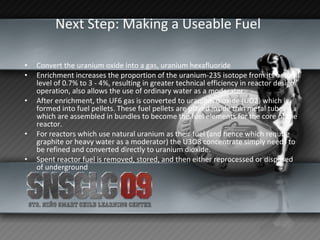 Next Step: Making a Useable Fuel   Convert the uranium oxide into a gas, uranium hexafluoride Enrichment increases the proportion of the uranium-235 isotope from its natural level of 0.7% to 3 - 4%, resulting in greater technical efficiency in reactor design/operation, also allows the use of ordinary water as a moderator.  After enrichment, the UF6 gas is converted to uranium dioxide (UO2) which is formed into fuel pellets. These fuel pellets are placed inside thin metal tubes which are assembled in bundles to become the fuel elements for the core of the reactor.  For reactors which use natural uranium as their fuel (and hence which require graphite or heavy water as a moderator) the U3O8 concentrate simply needs to be refined and converted directly to uranium dioxide.  Spent reactor fuel is removed, stored, and then either reprocessed or disposed of underground 