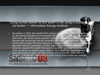 “ Using nuclear power to boil water is like using a chainsaw to cut butter.”—Alternative Energy Institute   December 2, 1942, the world's first nuclear reactor was tested on the floor of an abandoned handball court beneath the University of Chicago. At 3:25 that afternoon, the fission chain reaction inside what was known as Chicago Pile-1 became self-sustaining and the possibility of powering cities from the energy locked safely inside the atom became a reality (1). Thus opened the optimistic age when electric companies, in their eagerness to promote this new resource, assured the public that power would be so cheap to produce that there would be no need to even meter it. This optimism and excitement was soon tarnished, however, as the hazards, environmental costs, and the dangers of what was released along with energy from inside the uranium atom became apparent.  
