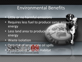 Environmental Benefits Little or no harmful emissions Requires less fuel to produce same amount of energy Less land area to produce same amount of energy Waste isolation Zero risk of large scale oil spills Protection of Salmon Habitat 
