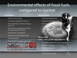 Environmental effects of fossil fuels compared to nuclear  Fossil fuels   Global climate change  Air quality degradation (coal, oil)  Lake acidification and forest damage (coal, oil)  Toxic waste contamination (coal ash and slag, abatement residues)  Groundwater contamination  Marine and coastal pollution (oil)  Land disturbance  Large fuel and transport requirements  Resource depletion Hydroelectric   Population displacement  Land loss and change in use  Ecosystem changes and health effects  Loss of biodiversity  Dam failure  Decommissioning Nuclear (full energy chain)   Severe reactor accident release  Waste repository release   Renewables (solar, wind, geothermal, biomass)   Air quality degradation (geothermal, biomass)  Extensive land use  Ecosystem changes  Fabrication impact (solar photovoltaic cells)  Noise pollution (wind) 
