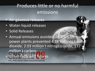 Produces little or no harmful emissions Air-gaseous releases Water-liquid releases Solid Releases Annual emissions avoided--in 2001 US nuclear power plants prevented 4.18 millions t sulfur dioxide, 2.03 million t nitrogen oxide, 177 million t carbon  Other facts and figures 
