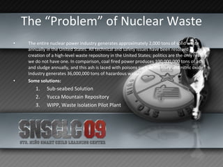 The “Problem” of Nuclear Waste The entire nuclear power industry generates approximately 2,000 tons of solid waste annually in the United States. All technical and safety issues have been resolved in creation of a high-level waste repository in the United States; politics are the only reason we do not have one. In comparison, coal fired power produces 100,000,000 tons of ash and sludge annually, and this ash is laced with poisons such as mercury and nitric oxide. Industry generates 36,000,000 tons of hazardous waste Some solutions: Sub-seabed Solution Yucca Mountain Repository WIPP, Waste Isolation Pilot Plant 
