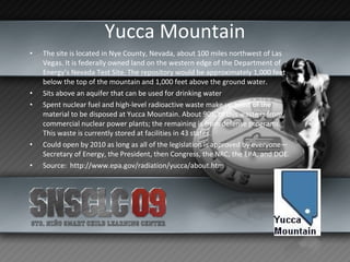 Yucca Mountain The site is located in Nye County, Nevada, about 100 miles northwest of Las Vegas. It is federally owned land on the western edge of the Department of Energy’s Nevada Test Site. The repository would be approximately 1,000 feet below the top of the mountain and 1,000 feet above the ground water. Sits above an aquifer that can be used for drinking water Spent nuclear fuel and high-level radioactive waste make up most of the material to be disposed at Yucca Mountain. About 90% of this waste is from commercial nuclear power plants; the remaining is from defense programs. This waste is currently stored at facilities in 43 states. Could open by 2010 as long as all of the legislation is approved by everyone—Secretary of Energy, the President, then Congress, the NRC, the EPA, and DOE. Source:  http://www.epa.gov/radiation/yucca/about.htm 