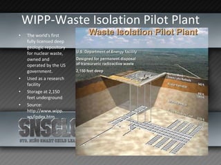 WIPP-Waste Isolation Pilot Plant The world's first fully licensed deep geologic repository for nuclear waste, owned and operated by the US government. Used as a research facility Storage at 2,150 feet underground Source: http://www.wipp.ws/index.htm 