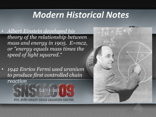 Modern Historical Notes   Albert Einstein developed his theory of the relationship between mass and energy in 1905.  E=mc2, or "energy equals mass times the speed of light squared.“ 1942 Enrico Fermi used uranium to produce first controlled chain reaction   