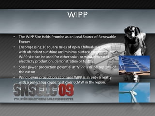 WIPP The WIPP Site Holds Promise as an Ideal Source of Renewable Energy Encompassing 16 square miles of open Chihuahuan desert with abundant sunshine and minimal surface roughness, the WIPP site can be used for either solar- or wind-generated electricity production, demonstration or testing.  Solar power production potential at WIPP is in the top 10% of the nation Wind power production at or near WIPP is already a reality, with a generating capacity of over 60MW in the region. 