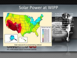 Solar Power at WIPP As the accompanying map of New Mexico shows, the WIPP site enjoys abundant year-round sunshine.  With an average solar power production potential of 6-7 kWh/sq meter per day, one exciting project being studied for location at WIPP is a 30-50 MW Solar Power Tower:  
