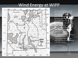 Wind Energy at WIPP As the accompanying map of New Mexico shows, the best wind power generation potential near WIPP is along the Delaware Mountain ridge line of the southern Guadalupe Mountains, about 50-60 miles southwest.  The numeric grid values indicate wind potential, with a range from 1 (poor) to 7 (superb).  Just inside Texas in the southern Guadalupe Mountains, the Delaware Mountain Wind Power Facility in Culbertson County, Texas currently generates over 30 MW, and could be expanded to a 250 MW station.  