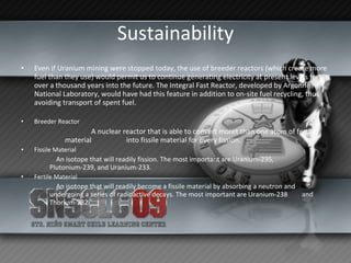 Sustainability Even if Uranium mining were stopped today, the use of breeder reactors (which create more fuel than they use) would permit us to continue generating electricity at present levels for over a thousand years into the future. The Integral Fast Reactor, developed by Argonne National Laboratory, would have had this feature in addition to on-site fuel recycling, thus avoiding transport of spent fuel. Breeder Reactor   A nuclear reactor that is able to convert moret than one atom of fertile material  into fissile material for every fission.  Fissile Material  An isotope that will readily fission. The most important are Uranium-235,  Plutonium-239, and Uranium-233.  Fertile Material  An isotope that will readily become a fissile material by absorbing a neutron and  undergoing a series of radioactive decays. The most important are Uranium-238  and Thorium-232. 