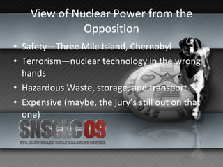 View of Nuclear Power from the Opposition Safety—Three Mile Island, Chernobyl Terrorism—nuclear technology in the wrong hands Hazardous Waste, storage, and transport Expensive (maybe, the jury’s still out on that one) 
