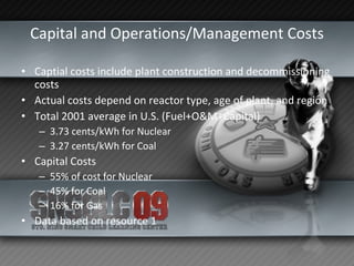 Capital and Operations/Management Costs Captial costs include plant construction and decommissioning costs Actual costs depend on reactor type, age of plant, and region Total 2001 average in U.S. (Fuel+O&M+Capital) 3.73 cents/kWh for Nuclear 3.27 cents/kWh for Coal Capital Costs 55% of cost for Nuclear 45% for Coal 16% for Gas Data based on resource 1 
