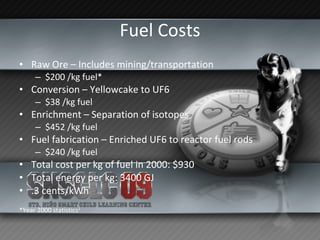 Fuel Costs Raw Ore – Includes mining/transportation $200 /kg fuel* Conversion – Yellowcake to UF6 $38 /kg fuel Enrichment – Separation of isotopes $452 /kg fuel Fuel fabrication – Enriched UF6 to reactor fuel rods $240 /kg fuel Total cost per kg of fuel in 2000: $930 Total energy per kg: 3400 GJ .3 cents/kWh *Year 2000 statistics 1 