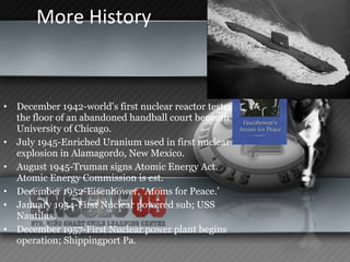 More History  December 1942-world's first nuclear reactor tested on the floor of an abandoned handball court beneath the University of Chicago.  July 1945-Enriched Uranium used in first nuclear explosion in Alamagordo, New Mexico.  August 1945-Truman signs Atomic Energy Act.  Atomic Energy Commission is est.  December 1952-Eisenhower, ‘Atoms for Peace.’ January 1954-First Nuclear powered sub; USS Nautilus. December 1957-First Nuclear power plant begins operation; Shippingport Pa. 