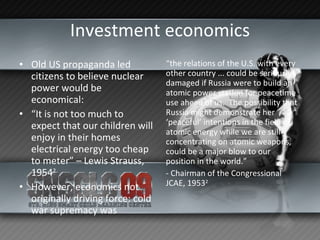 Investment economics Old US propaganda led citizens to believe nuclear power would be economical: “ It is not too much to expect that our children will enjoy in their homes electrical energy too cheap to meter” – Lewis Strauss, 1954 2   However, economics not originally driving force: cold war supremacy was “ the relations of the U.S. with every other country ... could be seriously damaged if Russia were to build an atomic power station for peacetime use ahead of us.  The possibility that Russia might demonstrate her ‘peaceful’ intentions in the field of atomic energy while we are still concentrating on atomic weapons, could be a major blow to our position in the world.” - Chairman of the Congressional JCAE, 1953 2 