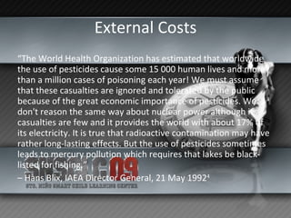 External Costs “ The World Health Organization has estimated that worldwide the use of pesticides cause some 15 000 human lives and more than a million cases of poisoning each year! We must assume that these casualties are ignored and tolerated by the public because of the great economic importance of pesticides. We don't reason the same way about nuclear power although its casualties are few and it provides the world with about 17% of its electricity. It is true that radioactive contamination may have rather long-lasting effects. But the use of pesticides sometimes leads to mercury pollution which requires that lakes be black-listed for fishing.” –  Hans Blix, IAEA Director General, 21 May 1992 4 