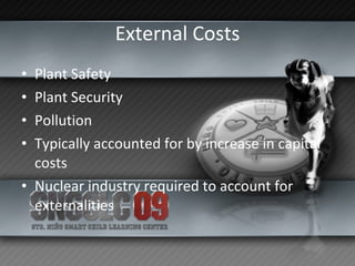 External Costs Plant Safety Plant Security Pollution Typically accounted for by increase in capital costs Nuclear industry required to account for externalities 