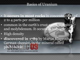 Basics of Uranium It  occurs in most rocks  in concentrations of 2 to 4 parts per million common in the earth's crust as tin, tungsten and molybdenum. It occurs in seawater. High density discovered in 1789  by Martin Klaproth, a German chemist, in the mineral called pitchblende.   