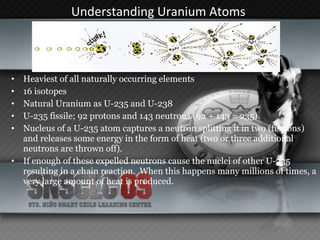 Understanding Uranium Atoms   Heaviest of all naturally occurring elements 16 isotopes  Natural Uranium as U-235 and U-238 U-235 fissile; 92 protons and 143 neutrons (92 + 143 = 235).  Nucleus of a U-235 atom captures a neutron splitting it in two (fissions) and releases some energy in the form of heat (two or three additional neutrons are thrown off).  If enough of these expelled neutrons cause the nuclei of other U-235 resulting in a chain reaction.  When this happens many millions of times, a very large amount of heat is produced.  