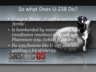 So what Does U-238 Do? U-235 is 'fissile', U-238 is said to be 'fertile'. Is bombarded by neutrons and by a (nonfission reaction) is turned into Plutonium-239, (which is fissile).  Pu-239 fissions like U-235 and also yielding a lot of energy.   