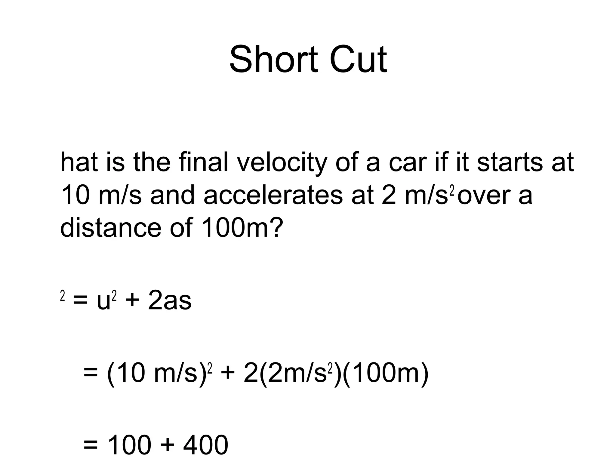 Short Cut

hat is the final velocity of a car if it starts at
10 m/s and accelerates at 2 m/s2 over a
distance of 100m?

2
    = u2 + 2as

    = (10 m/s)2 + 2(2m/s2)(100m)

    = 100 + 400
 