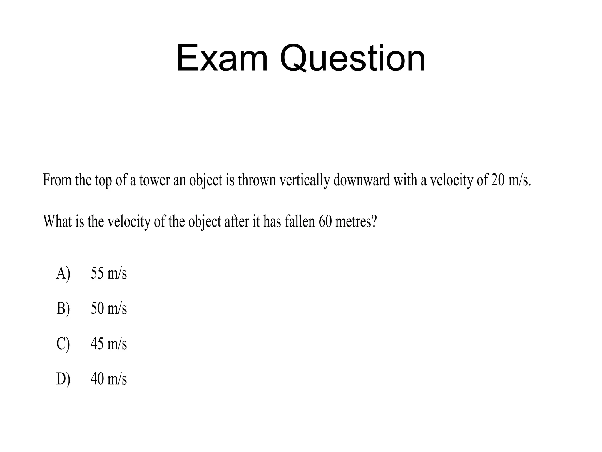 Exam Question


From the top of a tower an object is thrown vertically downward with a velocity of 20 m/s.

What is the velocity of the object after it has fallen 60 metres?

  A)     55 m/s
  B)     50 m/s
  C)     45 m/s
  D)     40 m/s
 