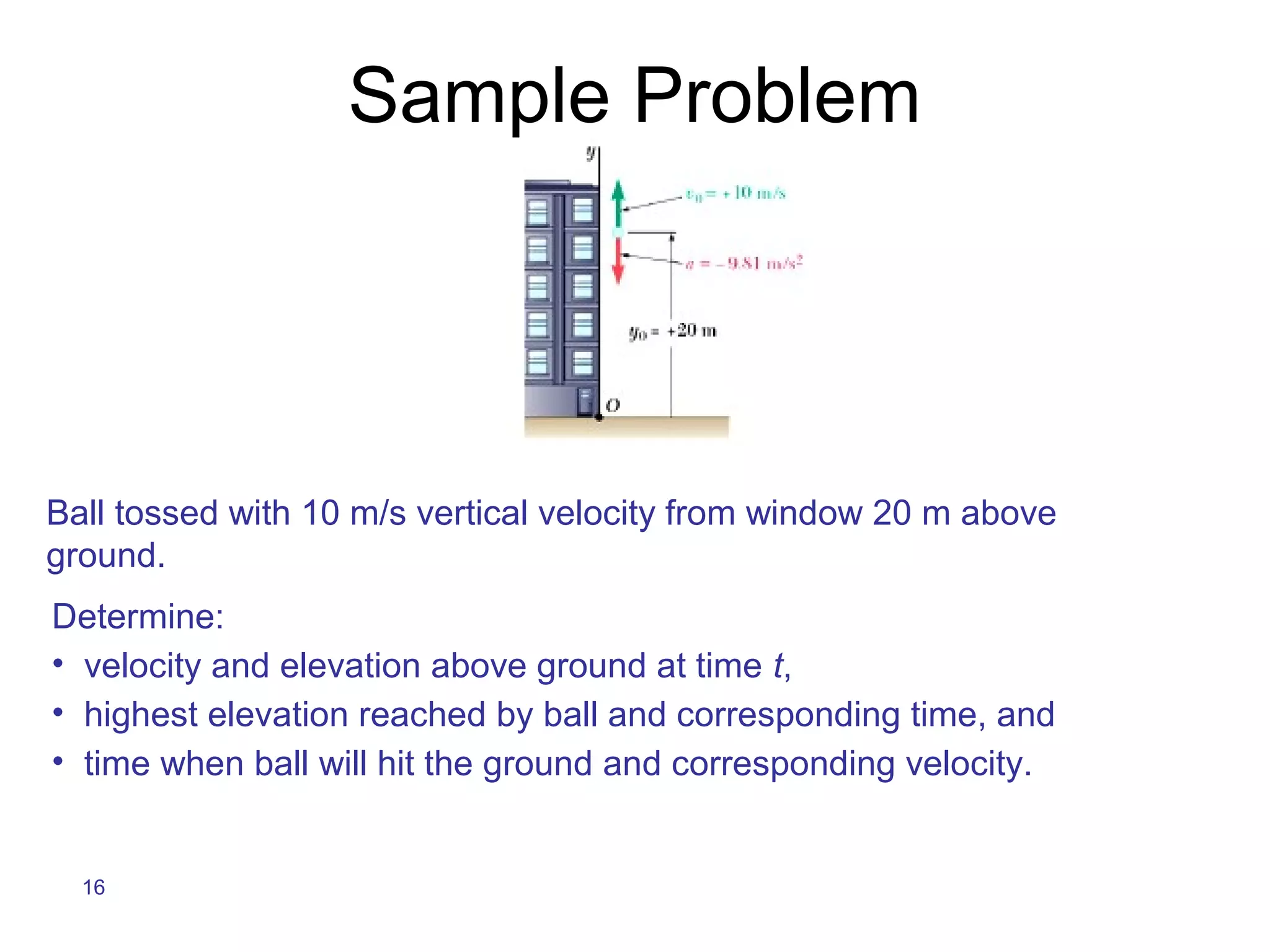 Sample Problem




Ball tossed with 10 m/s vertical velocity from window 20 m above
ground.
Determine:
• velocity and elevation above ground at time t,
• highest elevation reached by ball and corresponding time, and
• time when ball will hit the ground and corresponding velocity.


  16
 
