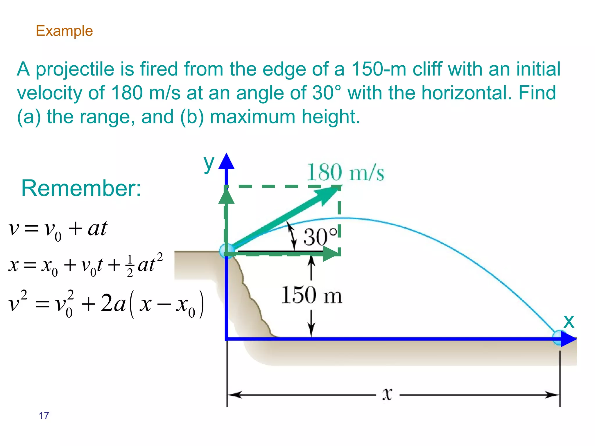 Example

A projectile is fired from the edge of a 150-m cliff with an initial
velocity of 180 m/s at an angle of 30° with the horizontal. Find
(a) the range, and (b) maximum height.

                        y
 Remember:
v = v0 + at
x = x0 + v0t + at
               1
               2
                    2


v = v + 2a ( x − x0 )
 2        2
          0
                                                                       x


     17
 