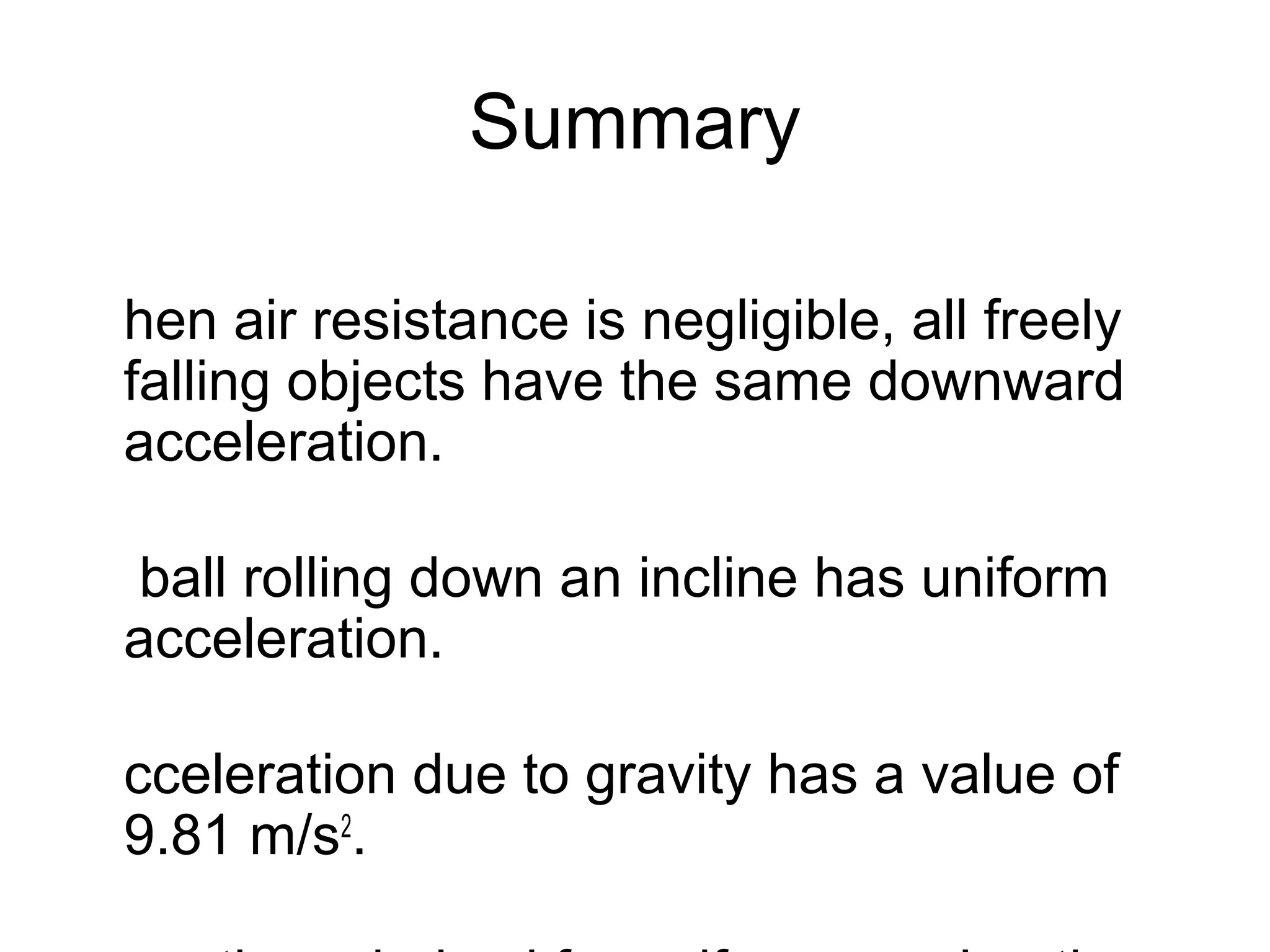 Summary

hen air resistance is negligible, all freely
falling objects have the same downward
acceleration.

ball rolling down an incline has uniform
acceleration.

cceleration due to gravity has a value of
9.81 m/s2.
 