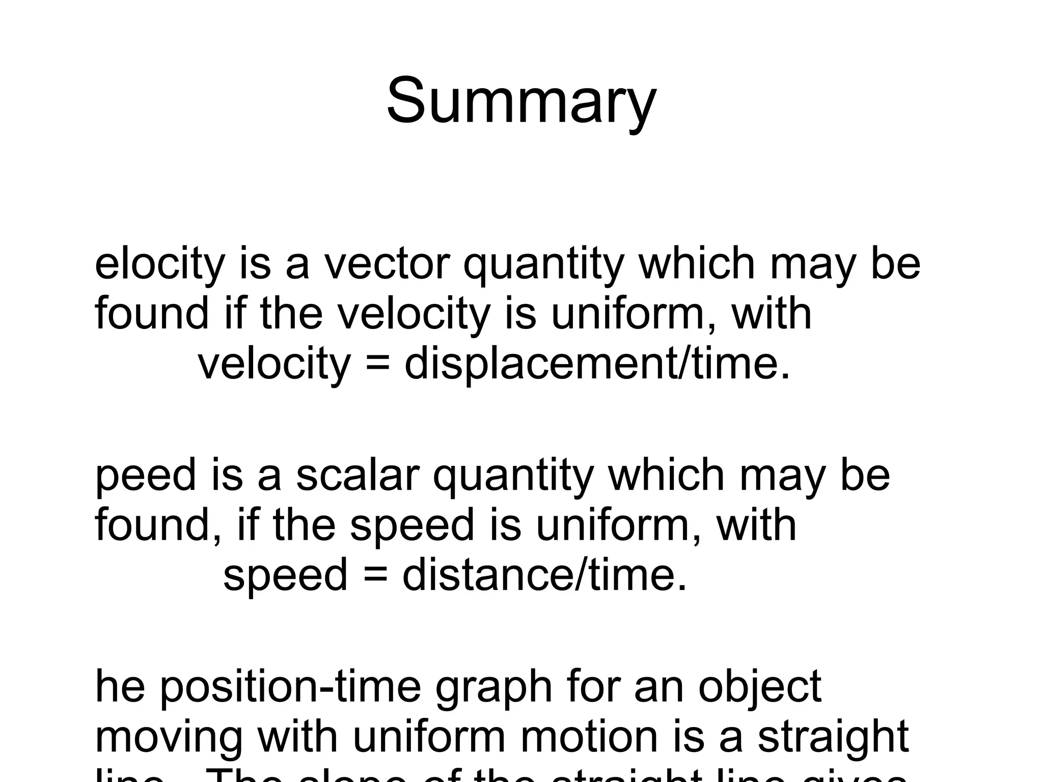Summary

elocity is a vector quantity which may be
found if the velocity is uniform, with
      velocity = displacement/time.

peed is a scalar quantity which may be
found, if the speed is uniform, with
      speed = distance/time.

he position-time graph for an object
moving with uniform motion is a straight
 